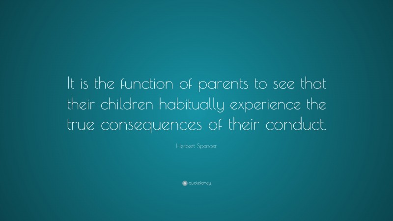 Herbert Spencer Quote: “It is the function of parents to see that their children habitually experience the true consequences of their conduct.”