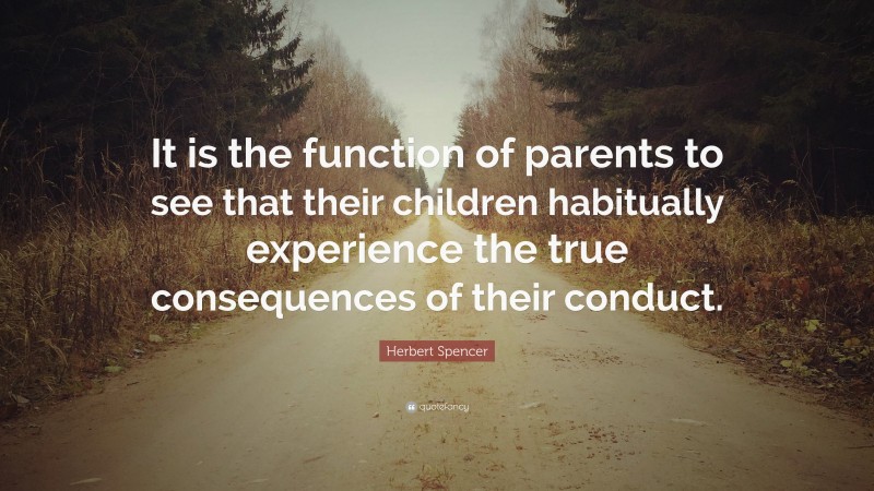 Herbert Spencer Quote: “It is the function of parents to see that their children habitually experience the true consequences of their conduct.”