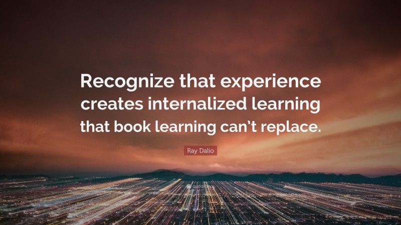 Ray Dalio Quote: “Recognize that experience creates internalized learning that book learning can’t replace.”