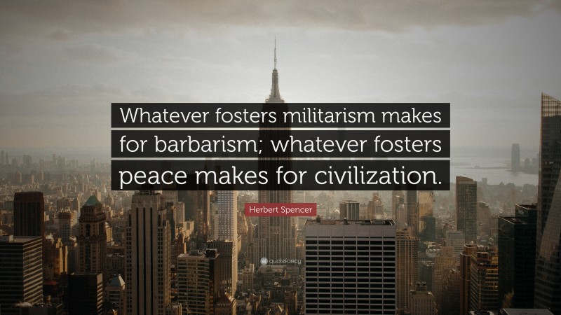 Herbert Spencer Quote: “Whatever fosters militarism makes for barbarism; whatever fosters peace makes for civilization.”