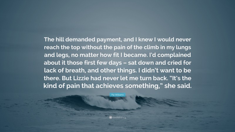 Pip Williams Quote: “The hill demanded payment, and I knew I would never reach the top without the pain of the climb in my lungs and legs, no matter how fit I became. I’d complained about it those first few days – sat down and cried for lack of breath, and other things. I didn’t want to be there. But Lizzie had never let me turn back. “It’s the kind of pain that achieves something,” she said.”