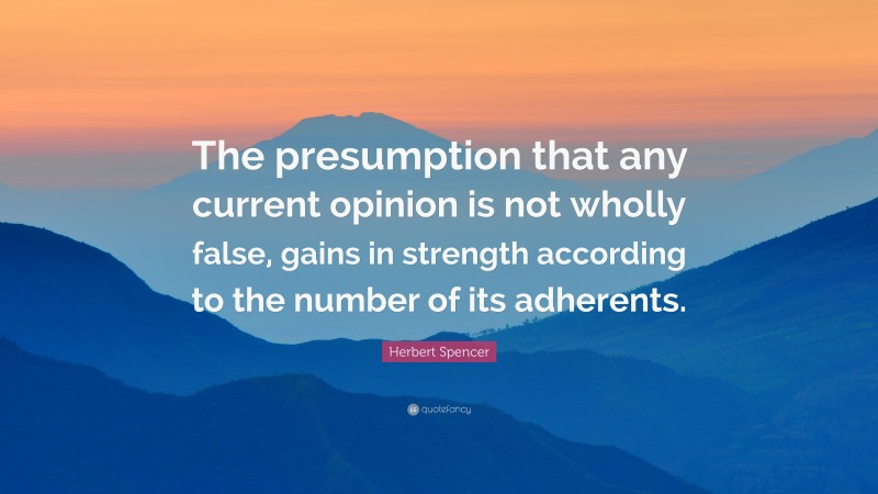 Herbert Spencer Quote: “The presumption that any current opinion is not wholly false, gains in strength according to the number of its adherents.”
