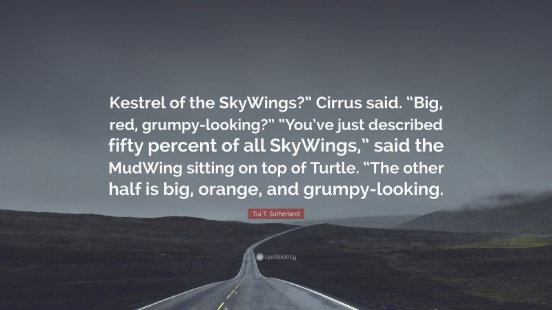 Tui T. Sutherland Quote: “Kestrel of the SkyWings?” Cirrus said. “Big, red, grumpy-looking?” “You’ve just described fifty percent of all SkyWings,” said the MudWing sitting on top of Turtle. “The other half is big, orange, and grumpy-looking.”