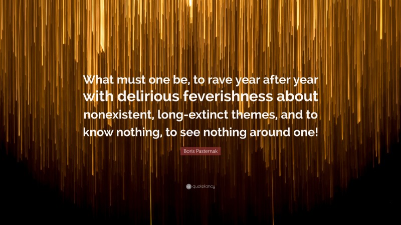 Boris Pasternak Quote: “What must one be, to rave year after year with delirious feverishness about nonexistent, long-extinct themes, and to know nothing, to see nothing around one!”