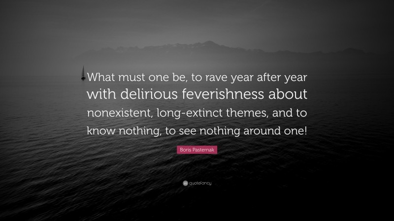 Boris Pasternak Quote: “What must one be, to rave year after year with delirious feverishness about nonexistent, long-extinct themes, and to know nothing, to see nothing around one!”