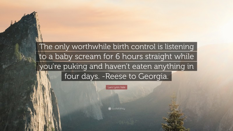 Lani Lynn Vale Quote: “The only worthwhile birth control is listening to a baby scream for 6 hours straight while you’re puking and haven’t eaten anything in four days. -Reese to Georgia.”