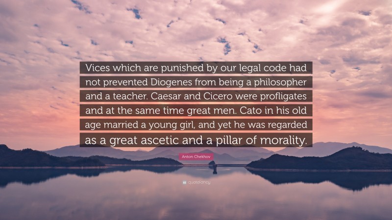 Anton Chekhov Quote: “Vices which are punished by our legal code had not prevented Diogenes from being a philosopher and a teacher. Caesar and Cicero were profligates and at the same time great men. Cato in his old age married a young girl, and yet he was regarded as a great ascetic and a pillar of morality.”