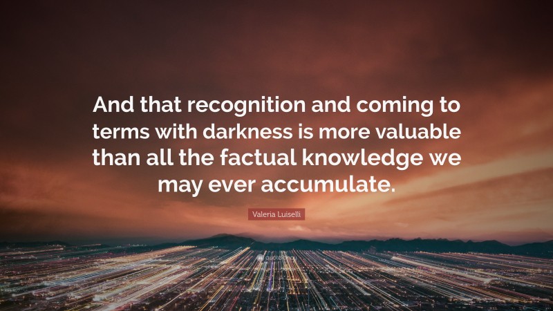 Valeria Luiselli Quote: “And that recognition and coming to terms with darkness is more valuable than all the factual knowledge we may ever accumulate.”