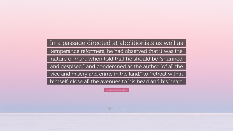 Doris Kearns Goodwin Quote: “In a passage directed at abolitionists as well as temperance reformers, he had observed that it was the nature of man, when told that he should be “shunned and despised,” and condemned as the author “of all the vice and misery and crime in the land,” to “retreat within himself, close all the avenues to his head and his heart.”
