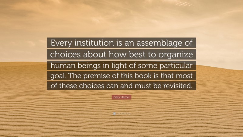 Gary Hamel Quote: “Every institution is an assemblage of choices about how best to organize human beings in light of some particular goal. The premise of this book is that most of these choices can and must be revisited.”