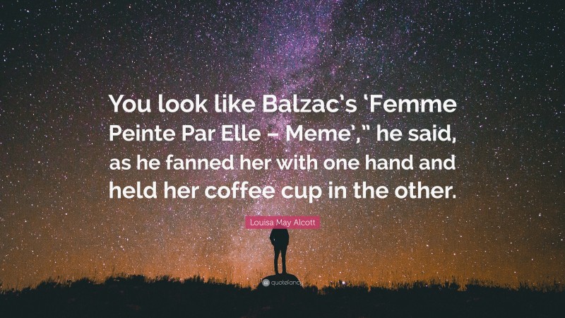 Louisa May Alcott Quote: “You look like Balzac’s ‘Femme Peinte Par Elle – Meme’,” he said, as he fanned her with one hand and held her coffee cup in the other.”
