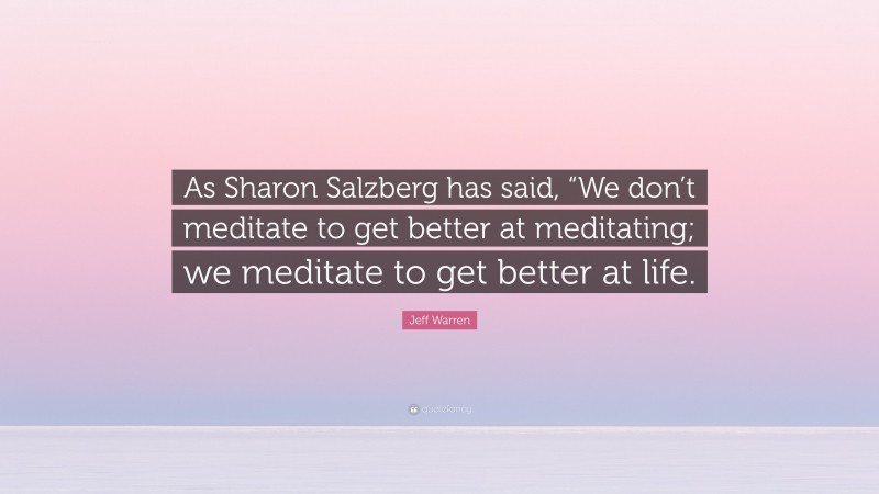Jeff Warren Quote: “As Sharon Salzberg has said, “We don’t meditate to get better at meditating; we meditate to get better at life.”