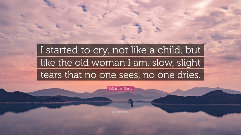 Sebastian Barry Quote: “I started to cry, not like a child, but like the old woman I am, slow, slight tears that no one sees, no one dries.”