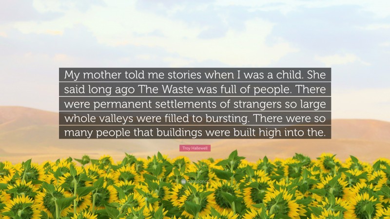 Troy Hallewell Quote: “My mother told me stories when I was a child. She said long ago The Waste was full of people. There were permanent settlements of strangers so large whole valleys were filled to bursting. There were so many people that buildings were built high into the.”