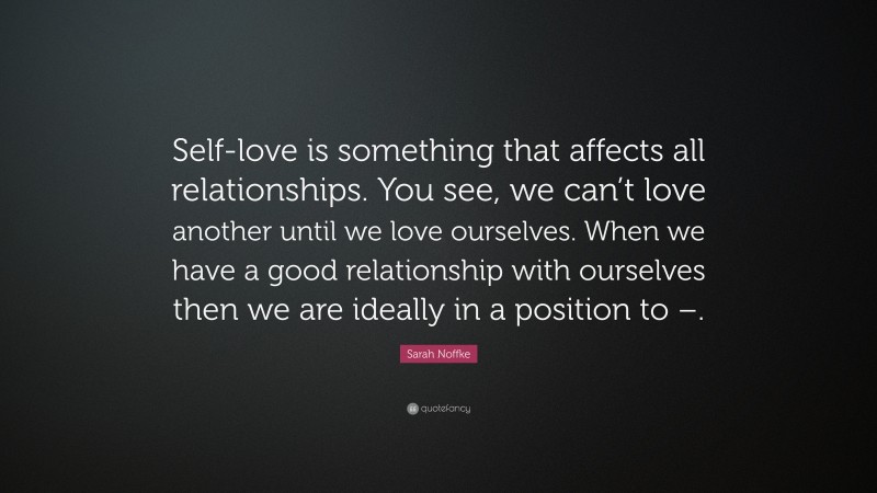 Sarah Noffke Quote: “Self-love is something that affects all relationships. You see, we can’t love another until we love ourselves. When we have a good relationship with ourselves then we are ideally in a position to –.”
