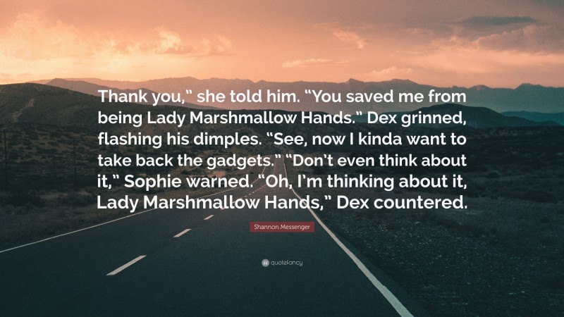 Shannon Messenger Quote: “Thank you,” she told him. “You saved me from being Lady Marshmallow Hands.” Dex grinned, flashing his dimples. “See, now I kinda want to take back the gadgets.” “Don’t even think about it,” Sophie warned. “Oh, I’m thinking about it, Lady Marshmallow Hands,” Dex countered.”