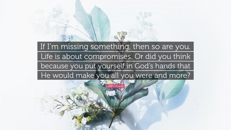 V.E. Schwab Quote: “If I’m missing something, then so are you. Life is about compromises. Or did you think because you put yourself in God’s hands that He would make you all you were and more?”