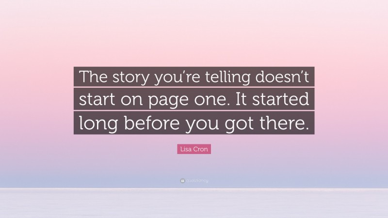 Lisa Cron Quote: “The story you’re telling doesn’t start on page one. It started long before you got there.”