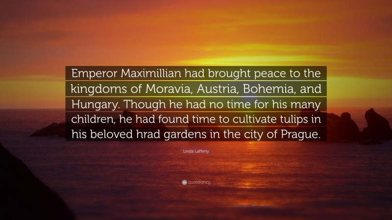 Linda Lafferty Quote: “Emperor Maximillian had brought peace to the kingdoms of Moravia, Austria, Bohemia, and Hungary. Though he had no time for his many children, he had found time to cultivate tulips in his beloved hrad gardens in the city of Prague.”