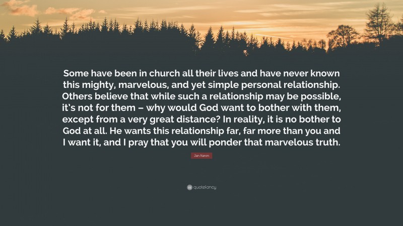 Jan Karon Quote: “Some have been in church all their lives and have never known this mighty, marvelous, and yet simple personal relationship. Others believe that while such a relationship may be possible, it’s not for them – why would God want to bother with them, except from a very great distance? In reality, it is no bother to God at all. He wants this relationship far, far more than you and I want it, and I pray that you will ponder that marvelous truth.”