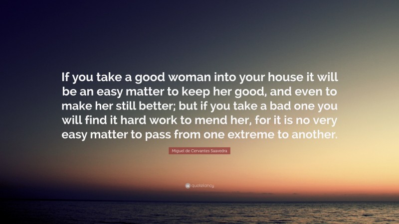 Miguel de Cervantes Saavedra Quote: “If you take a good woman into your house it will be an easy matter to keep her good, and even to make her still better; but if you take a bad one you will find it hard work to mend her, for it is no very easy matter to pass from one extreme to another.”