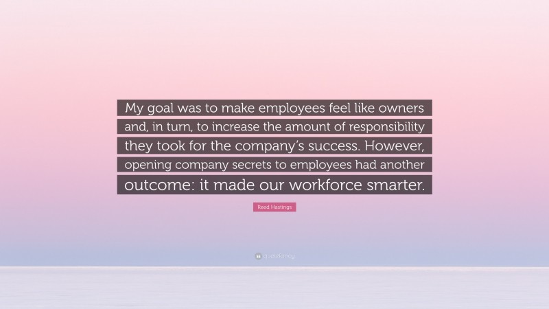 Reed Hastings Quote: “My goal was to make employees feel like owners and, in turn, to increase the amount of responsibility they took for the company’s success. However, opening company secrets to employees had another outcome: it made our workforce smarter.”
