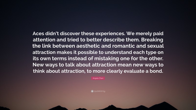 Angela Chen Quote: “Aces didn’t discover these experiences. We merely paid attention and tried to better describe them. Breaking the link between aesthetic and romantic and sexual attraction makes it possible to understand each type on its own terms instead of mistaking one for the other. New ways to talk about attraction mean new ways to think about attraction, to more clearly evaluate a bond.”