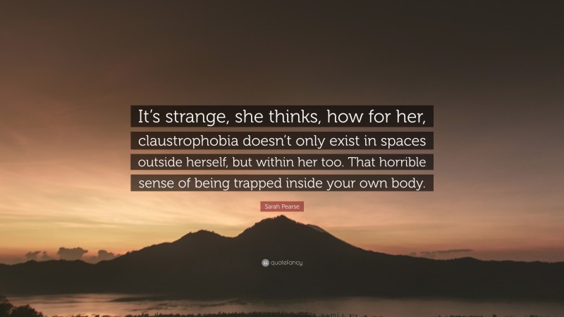 Sarah Pearse Quote: “It’s strange, she thinks, how for her, claustrophobia doesn’t only exist in spaces outside herself, but within her too. That horrible sense of being trapped inside your own body.”