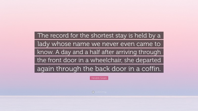 Hendrik Groen Quote: “The record for the shortest stay is held by a lady whose name we never even came to know. A day and a half after arriving through the front door in a wheelchair, she departed again through the back door in a coffin.”