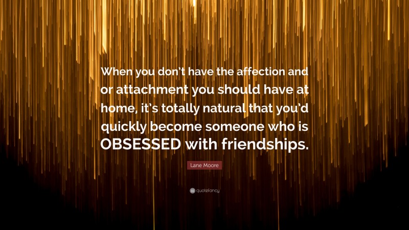 Lane Moore Quote: “When you don’t have the affection and or attachment you should have at home, it’s totally natural that you’d quickly become someone who is OBSESSED with friendships.”