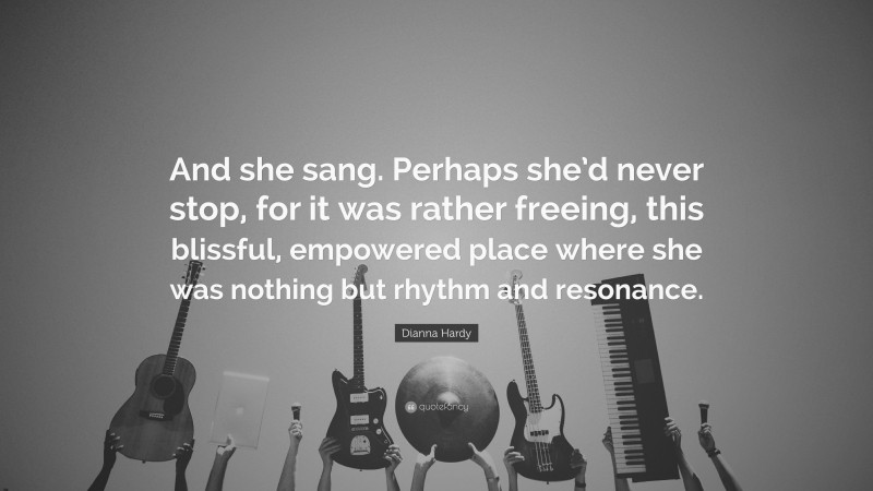 Dianna Hardy Quote: “And she sang. Perhaps she’d never stop, for it was rather freeing, this blissful, empowered place where she was nothing but rhythm and resonance.”