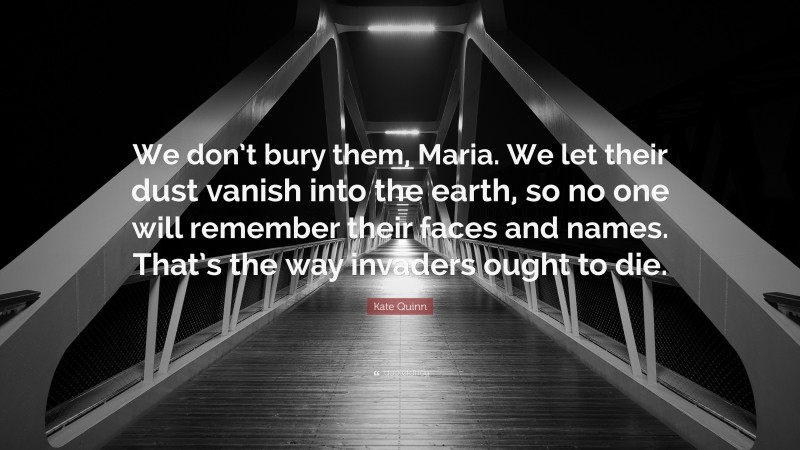 Kate Quinn Quote: “We don’t bury them, Maria. We let their dust vanish into the earth, so no one will remember their faces and names. That’s the way invaders ought to die.”