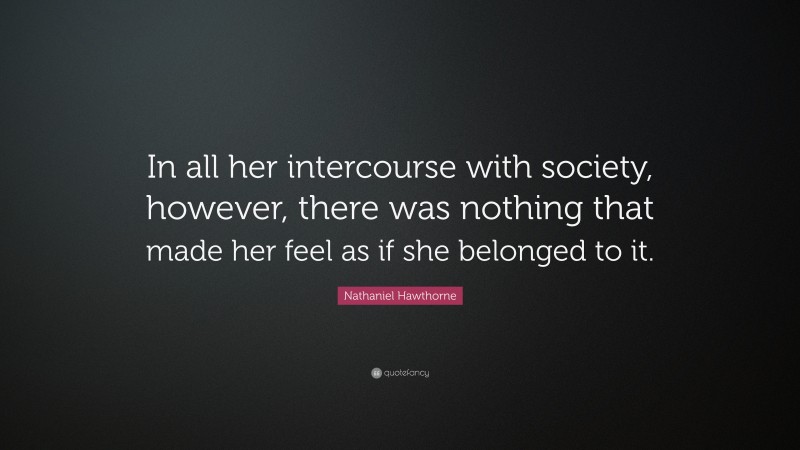 Nathaniel Hawthorne Quote: “In all her intercourse with society, however, there was nothing that made her feel as if she belonged to it.”