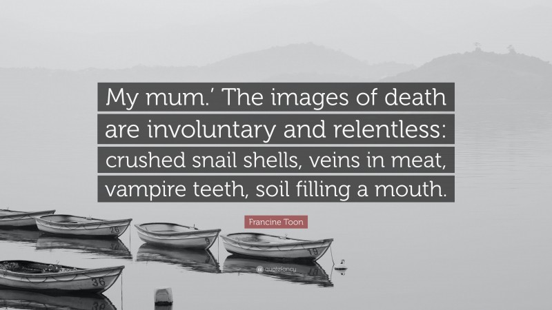 Francine Toon Quote: “My mum.’ The images of death are involuntary and relentless: crushed snail shells, veins in meat, vampire teeth, soil filling a mouth.”