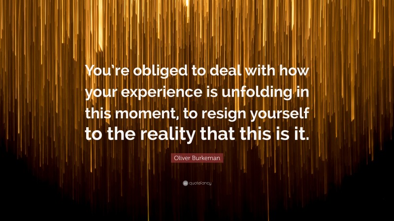 Oliver Burkeman Quote: “You’re obliged to deal with how your experience is unfolding in this moment, to resign yourself to the reality that this is it.”