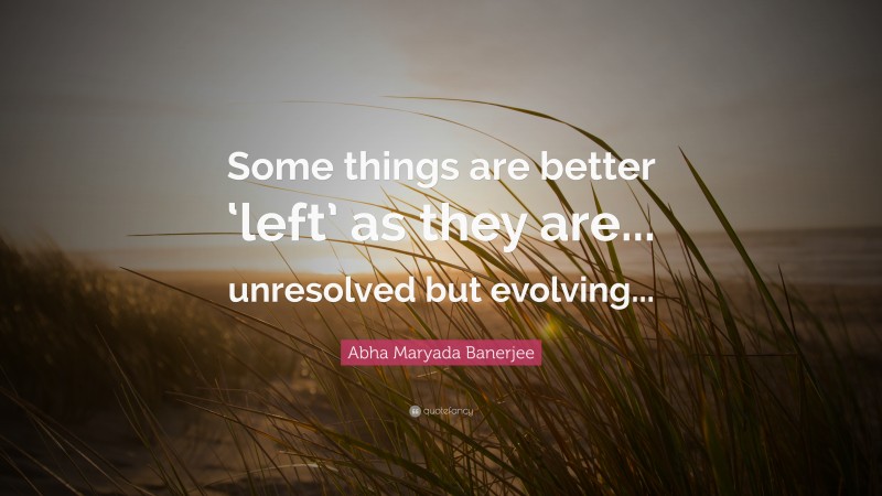Abha Maryada Banerjee Quote: “Some things are better ‘left’ as they are... unresolved but evolving...”