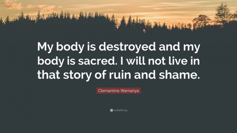 Clemantine Wamariya Quote: “My body is destroyed and my body is sacred. I will not live in that story of ruin and shame.”