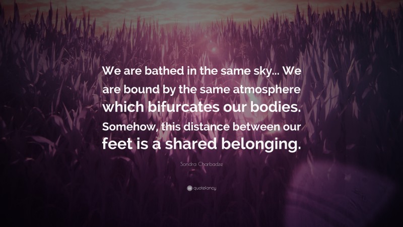 Sondra Charbadze Quote: “We are bathed in the same sky... We are bound by the same atmosphere which bifurcates our bodies. Somehow, this distance between our feet is a shared belonging.”