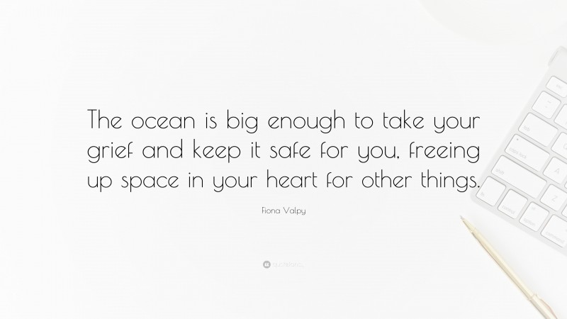 Fiona Valpy Quote: “The ocean is big enough to take your grief and keep it safe for you, freeing up space in your heart for other things.”