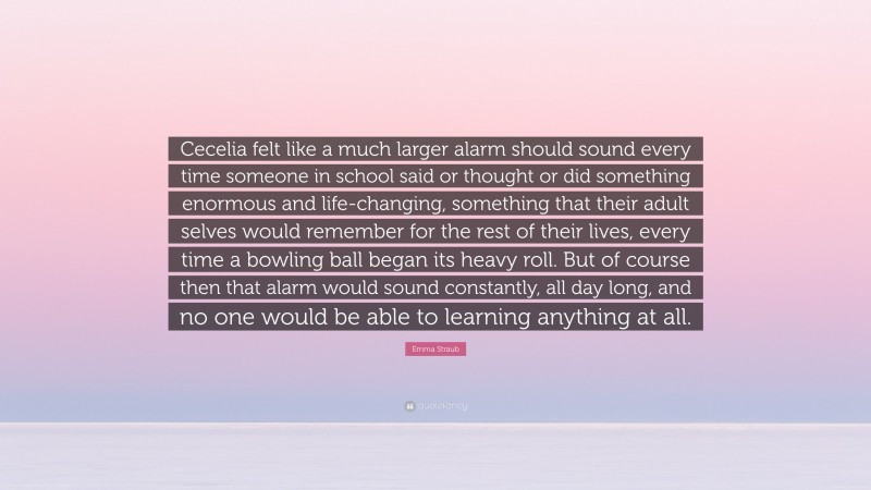 Emma Straub Quote: “Cecelia felt like a much larger alarm should sound every time someone in school said or thought or did something enormous and life-changing, something that their adult selves would remember for the rest of their lives, every time a bowling ball began its heavy roll. But of course then that alarm would sound constantly, all day long, and no one would be able to learning anything at all.”