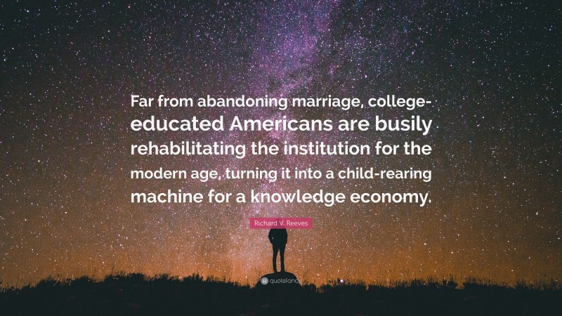 Richard V. Reeves Quote: “Far from abandoning marriage, college-educated Americans are busily rehabilitating the institution for the modern age, turning it into a child-rearing machine for a knowledge economy.”