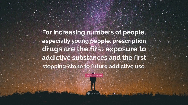 Anna Lembke Quote: “For increasing numbers of people, especially young people, prescription drugs are the first exposure to addictive substances and the first stepping-stone to future addictive use.”