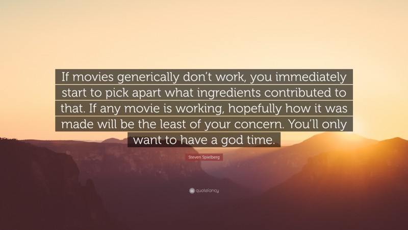 Steven Spielberg Quote: “If movies generically don’t work, you immediately start to pick apart what ingredients contributed to that. If any movie is working, hopefully how it was made will be the least of your concern. You’ll only want to have a god time.”