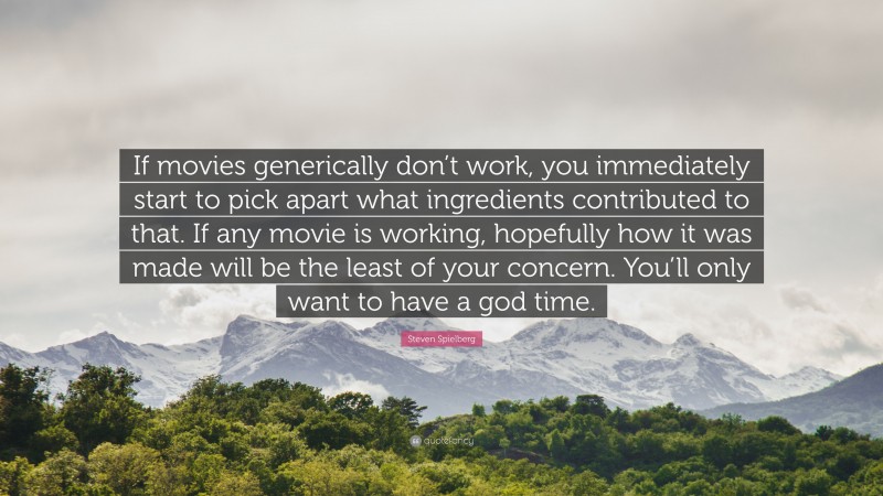 Steven Spielberg Quote: “If movies generically don’t work, you immediately start to pick apart what ingredients contributed to that. If any movie is working, hopefully how it was made will be the least of your concern. You’ll only want to have a god time.”