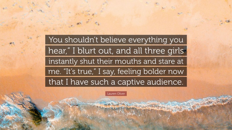 Lauren Oliver Quote: “You shouldn’t believe everything you hear,” I blurt out, and all three girls instantly shut their mouths and stare at me. “It’s true,” I say, feeling bolder now that I have such a captive audience.”