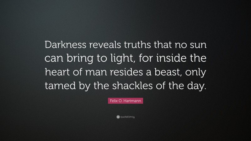 Felix O. Hartmann Quote: “Darkness reveals truths that no sun can bring to light, for inside the heart of man resides a beast, only tamed by the shackles of the day.”