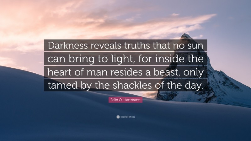 Felix O. Hartmann Quote: “Darkness reveals truths that no sun can bring to light, for inside the heart of man resides a beast, only tamed by the shackles of the day.”