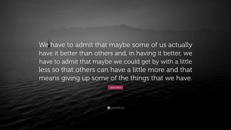 Jason Mott Quote: “We have to admit that maybe some of us actually have it better than others and, in having it better, we have to admit that maybe we could get by with a little less so that others can have a little more and that means giving up some of the things that we have.”