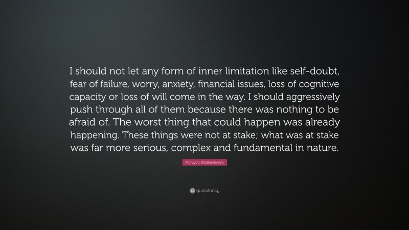 Monjyoti Bhattacharyya Quote: “I should not let any form of inner limitation like self-doubt, fear of failure, worry, anxiety, financial issues, loss of cognitive capacity or loss of will come in the way. I should aggressively push through all of them because there was nothing to be afraid of. The worst thing that could happen was already happening. These things were not at stake; what was at stake was far more serious, complex and fundamental in nature.”