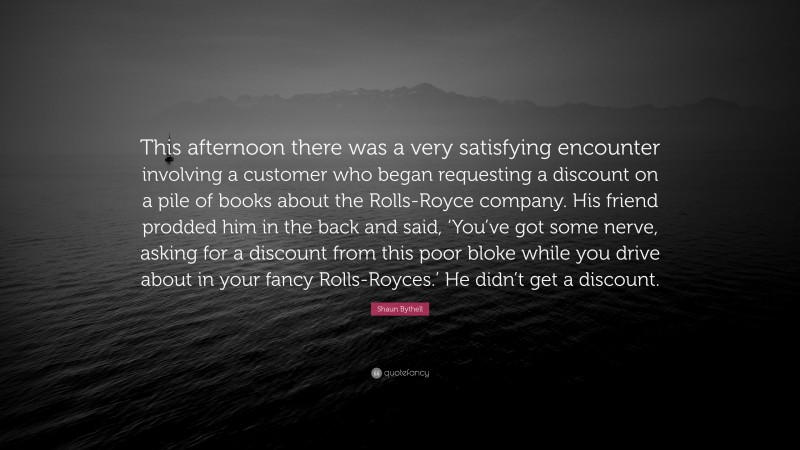 Shaun Bythell Quote: “This afternoon there was a very satisfying encounter involving a customer who began requesting a discount on a pile of books about the Rolls-Royce company. His friend prodded him in the back and said, ‘You’ve got some nerve, asking for a discount from this poor bloke while you drive about in your fancy Rolls-Royces.’ He didn’t get a discount.”